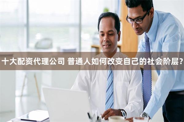 十大配资代理公司 普通人如何改变自己的社会阶层？