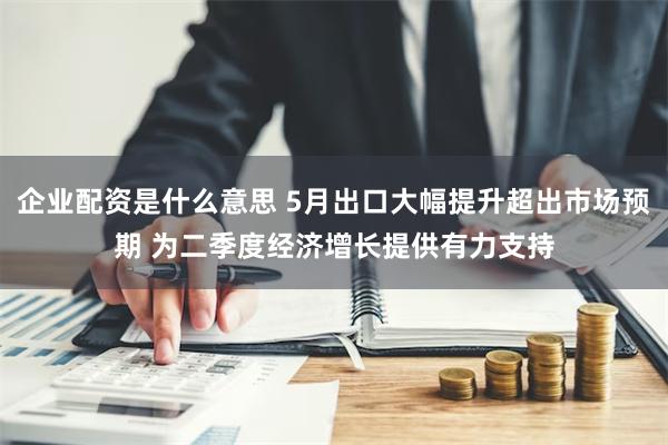 企业配资是什么意思 5月出口大幅提升超出市场预期 为二季度经济增长提供有力支持