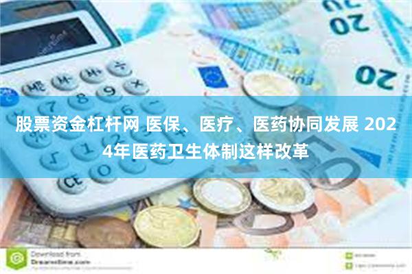 股票资金杠杆网 医保、医疗、医药协同发展 2024年医药卫生体制这样改革