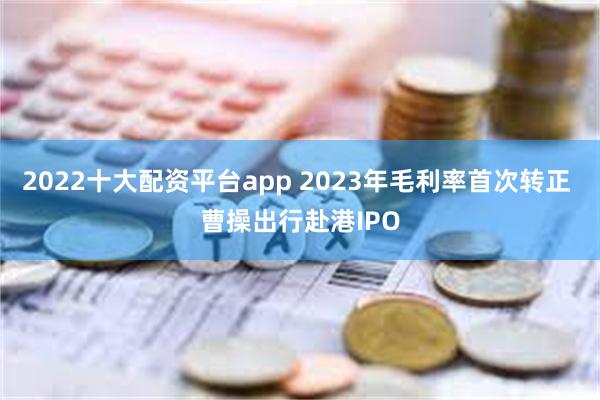 2022十大配资平台app 2023年毛利率首次转正 曹操出行赴港IPO