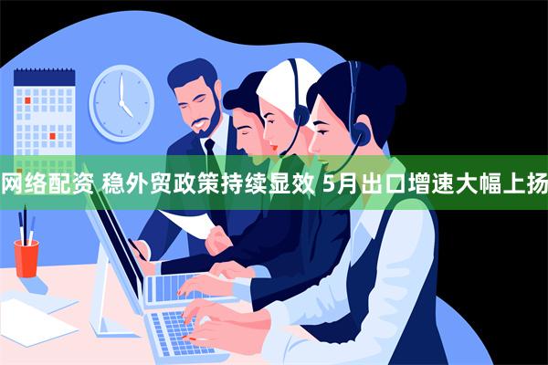 网络配资 稳外贸政策持续显效 5月出口增速大幅上扬