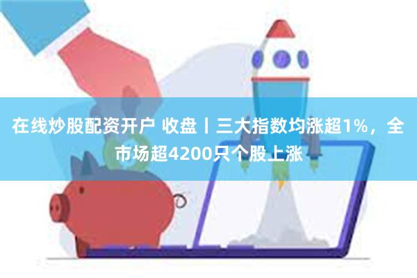 在线炒股配资开户 收盘丨三大指数均涨超1%，全市场超4200只个股上涨