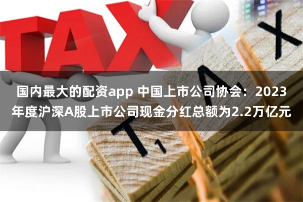 国内最大的配资app 中国上市公司协会：2023年度沪深A股上市公司现金分红总额为2.2万亿元