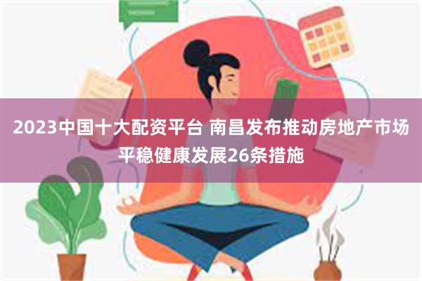 2023中国十大配资平台 南昌发布推动房地产市场平稳健康发展26条措施