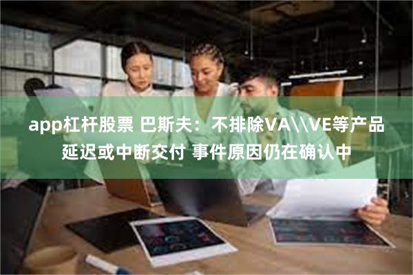 app杠杆股票 巴斯夫：不排除VA\VE等产品延迟或中断交付 事件原因仍在确认中