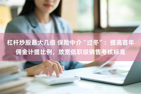 杠杆炒股最大几倍 保险中介“过冬”：提高首年佣金计提比例，放宽低职级销售考核标准