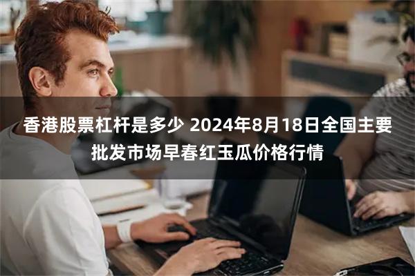 香港股票杠杆是多少 2024年8月18日全国主要批发市场早春红玉瓜价格行情