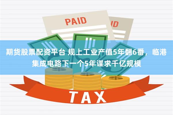 期货股票配资平台 规上工业产值5年翻6番，临港集成电路下一个5年谋求千亿规模