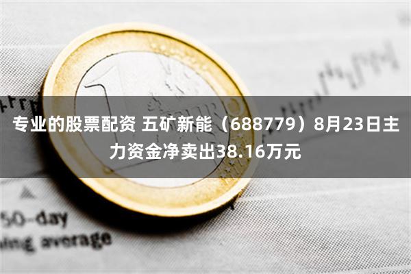 专业的股票配资 五矿新能（688779）8月23日主力资金净卖出38.16万元