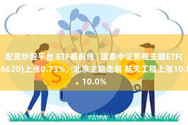 配资炒股平台 ETF最前线 | 国泰中证影视主题ETF(516620)上涨0.73%，北京主题走弱 航天工程上涨10.0%