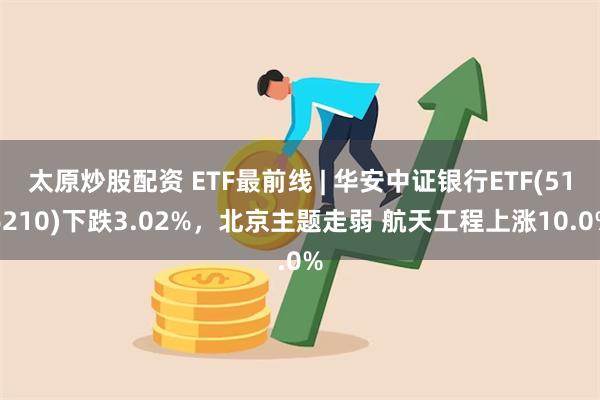 太原炒股配资 ETF最前线 | 华安中证银行ETF(516210)下跌3.02%，北京主题走弱 航天工程上涨10.0%