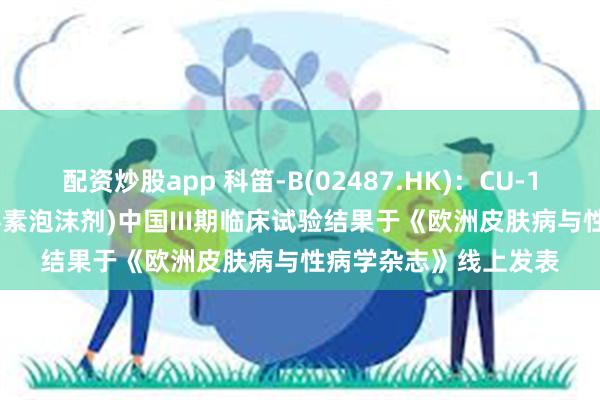 配资炒股app 科笛-B(02487.HK)：CU-10201(外用4%米诺环素泡沫剂)中国III期临床试验结果于《欧洲皮肤病与性病学杂志》线上发表