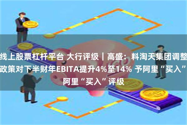 线上股票杠杆平台 大行评级｜高盛：料淘天集团调整商家政策对下半财年EBITA提升4%至14% 予阿里“买入”评级