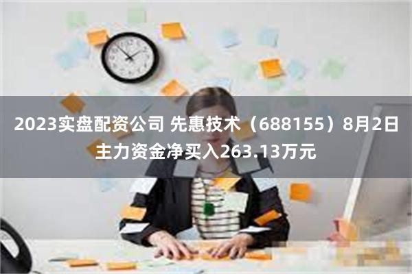 2023实盘配资公司 先惠技术（688155）8月2日主力资金净买入263.13万元