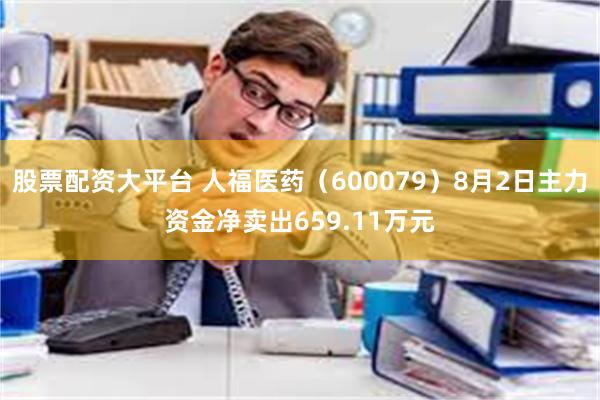 股票配资大平台 人福医药（600079）8月2日主力资金净卖出659.11万元