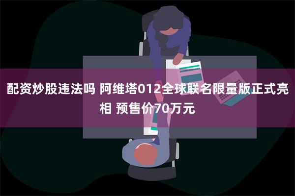 配资炒股违法吗 阿维塔012全球联名限量版正式亮相 预售价70万元