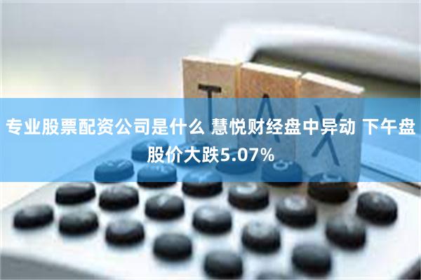 专业股票配资公司是什么 慧悦财经盘中异动 下午盘股价大跌5.07%