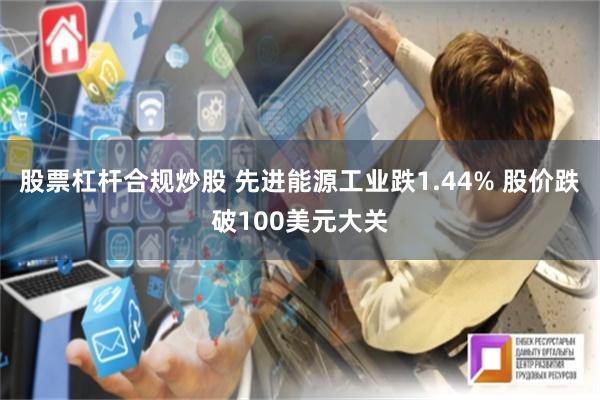 股票杠杆合规炒股 先进能源工业跌1.44% 股价跌破100美元大关