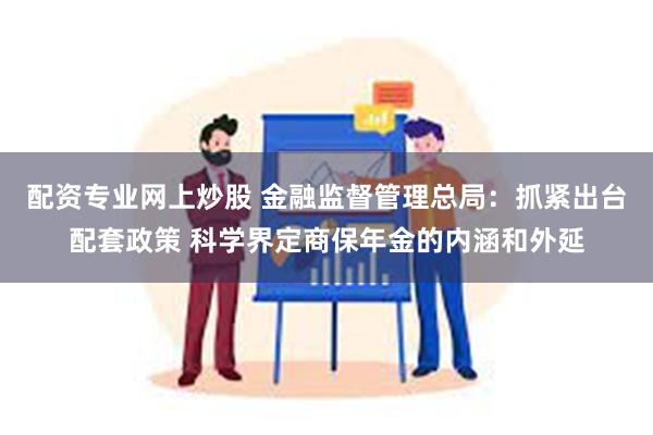 配资专业网上炒股 金融监督管理总局：抓紧出台配套政策 科学界定商保年金的内涵和外延