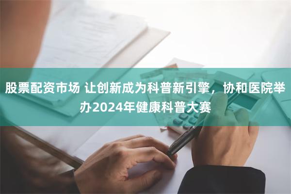 股票配资市场 让创新成为科普新引擎，协和医院举办2024年健康科普大赛