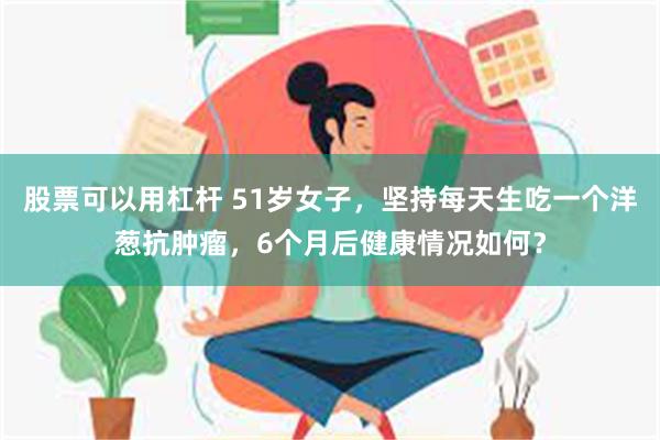 股票可以用杠杆 51岁女子，坚持每天生吃一个洋葱抗肿瘤，6个月后健康情况如何？