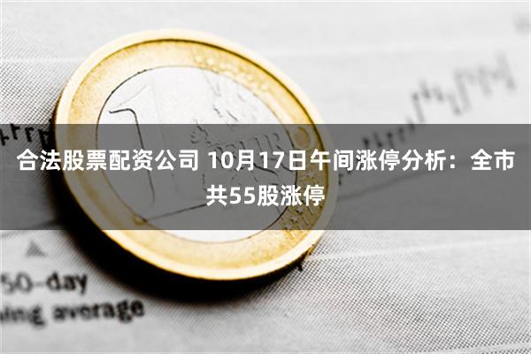 合法股票配资公司 10月17日午间涨停分析：全市共55股涨停