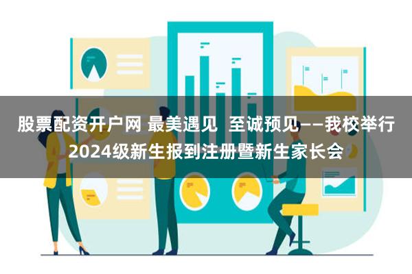 股票配资开户网 最美遇见  至诚预见——我校举行2024级新生报到注册暨新生家长会