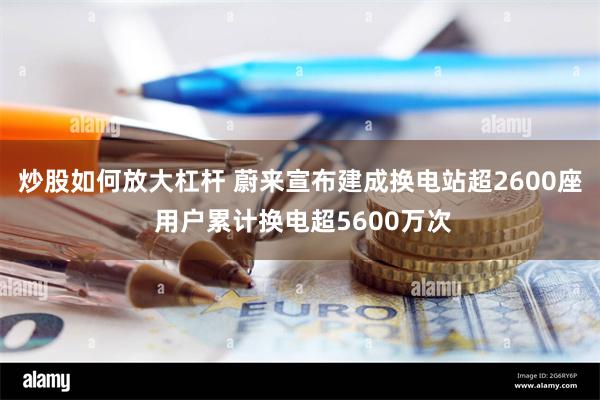 炒股如何放大杠杆 蔚来宣布建成换电站超2600座 用户累计换电超5600万次