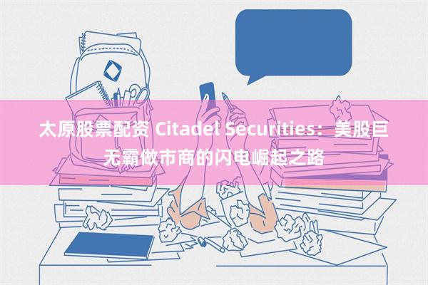 太原股票配资 Citadel Securities：美股巨无霸做市商的闪电崛起之路