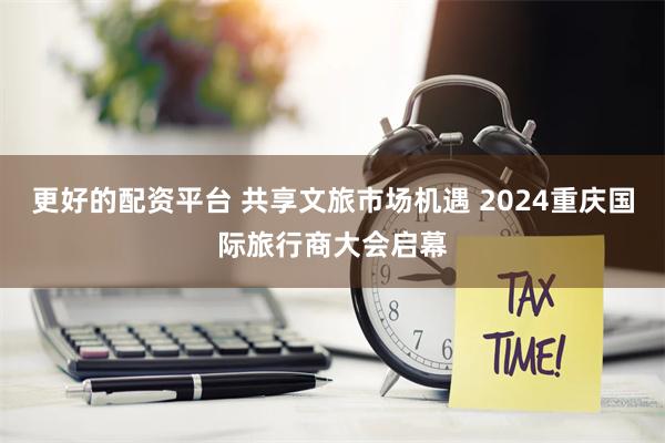 更好的配资平台 共享文旅市场机遇 2024重庆国际旅行商大会启幕