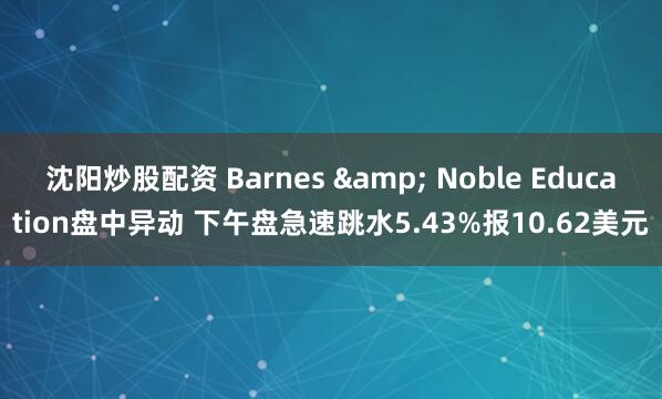 沈阳炒股配资 Barnes & Noble Education盘中异动 下午盘急速跳水5.43%报10.62美元