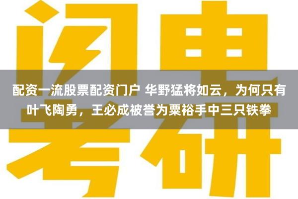 配资一流股票配资门户 华野猛将如云，为何只有叶飞陶勇，王必成被誉为粟裕手中三只铁拳