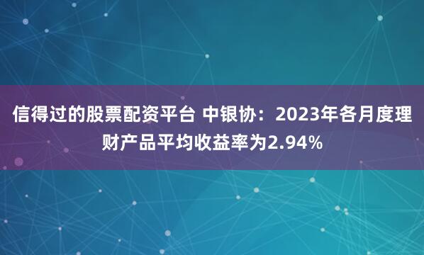 信得过的股票配资平台 中银协：2023年各月度理财产品平均收益率为2.94%