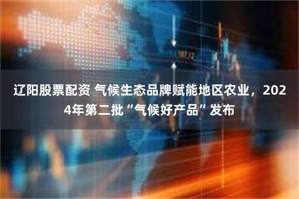 辽阳股票配资 气候生态品牌赋能地区农业，2024年第二批“气候好产品”发布