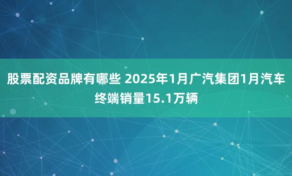 股票配资品牌有哪些 2025年1月广汽集团1月汽车终端销量15.1万辆