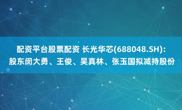 配资平台股票配资 长光华芯(688048.SH): 股东闵大勇、王俊、吴真林、张玉国拟减持股份