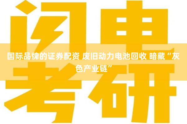 国际品牌的证券配资 废旧动力电池回收 暗藏“灰色产业链”