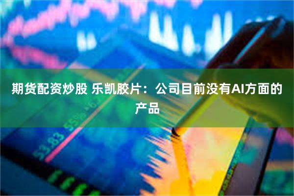 期货配资炒股 乐凯胶片：公司目前没有AI方面的产品