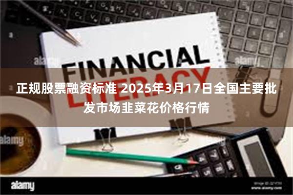 正规股票融资标准 2025年3月17日全国主要批发市场韭菜花价格行情