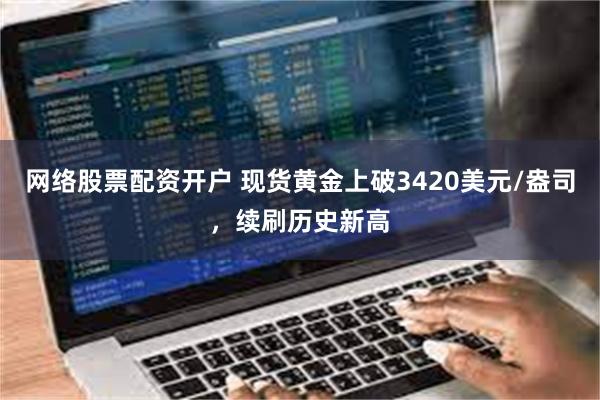 网络股票配资开户 现货黄金上破3420美元/盎司，续刷历史新高
