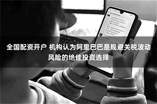 全国配资开户 机构认为阿里巴巴是规避关税波动风险的绝佳投资选择