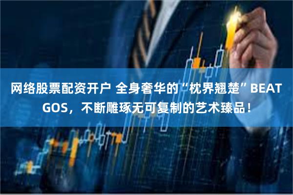 网络股票配资开户 全身奢华的“枕界翘楚”BEATGOS，不断雕琢无可复制的艺术臻品！