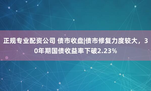 正规专业配资公司 债市收盘|债市修复力度较大，30年期国债收益率下破2.23%