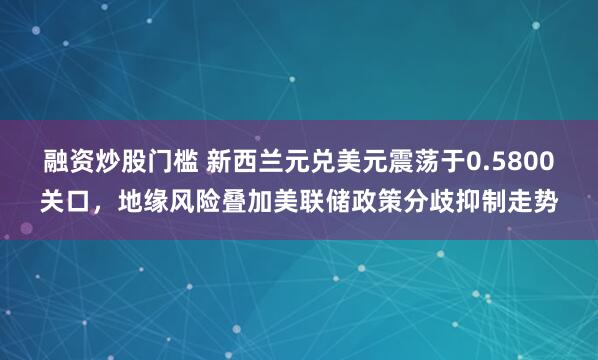 融资炒股门槛 新西兰元兑美元震荡于0.5800关口，地缘风险叠加美联储政策分歧抑制走势